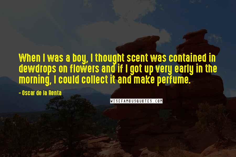 Oscar De La Renta Quotes: When I was a boy, I thought scent was contained in dewdrops on flowers and if I got up very early in the morning, I could collect it and make perfume.