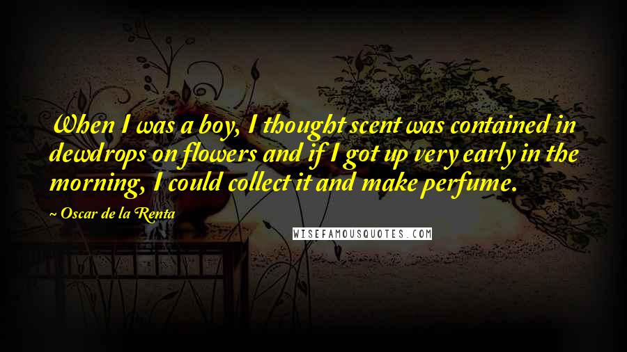 Oscar De La Renta Quotes: When I was a boy, I thought scent was contained in dewdrops on flowers and if I got up very early in the morning, I could collect it and make perfume.