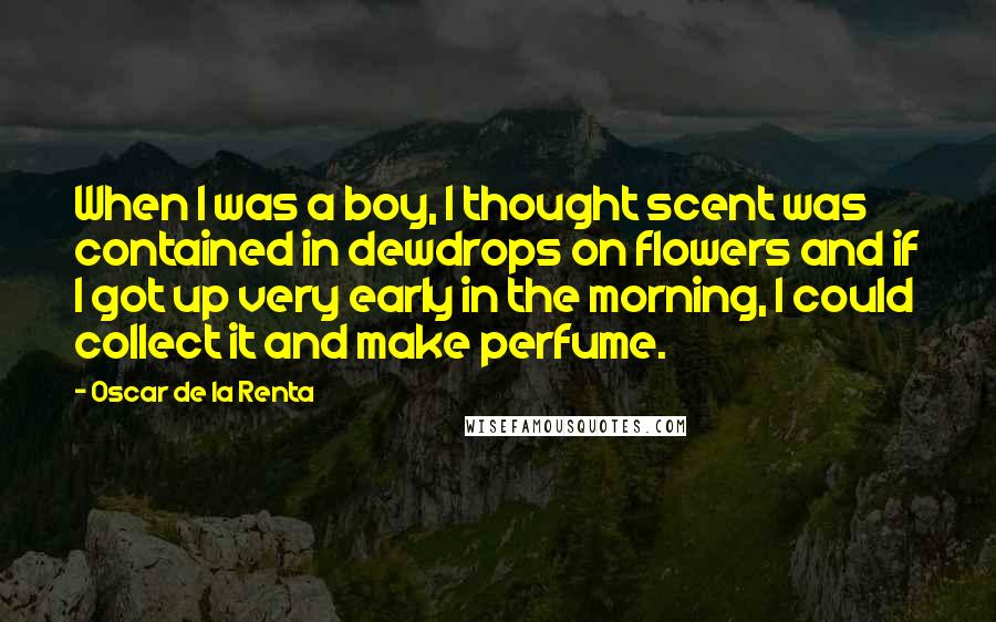 Oscar De La Renta Quotes: When I was a boy, I thought scent was contained in dewdrops on flowers and if I got up very early in the morning, I could collect it and make perfume.