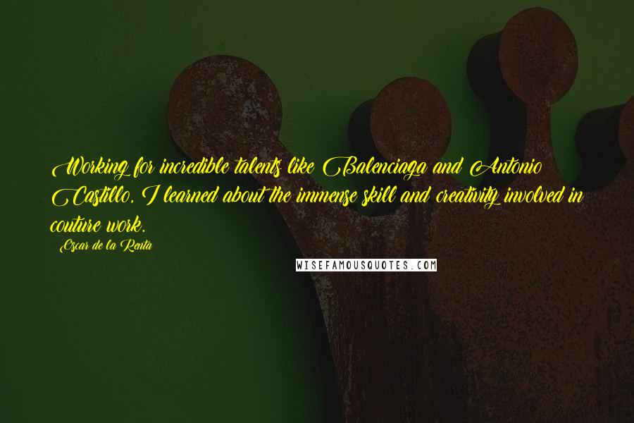 Oscar De La Renta Quotes: Working for incredible talents like Balenciaga and Antonio Castillo, I learned about the immense skill and creativity involved in couture work.