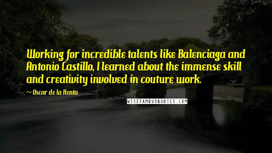 Oscar De La Renta Quotes: Working for incredible talents like Balenciaga and Antonio Castillo, I learned about the immense skill and creativity involved in couture work.