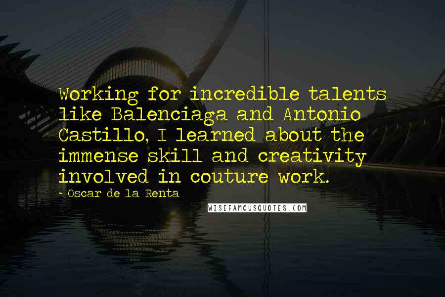 Oscar De La Renta Quotes: Working for incredible talents like Balenciaga and Antonio Castillo, I learned about the immense skill and creativity involved in couture work.
