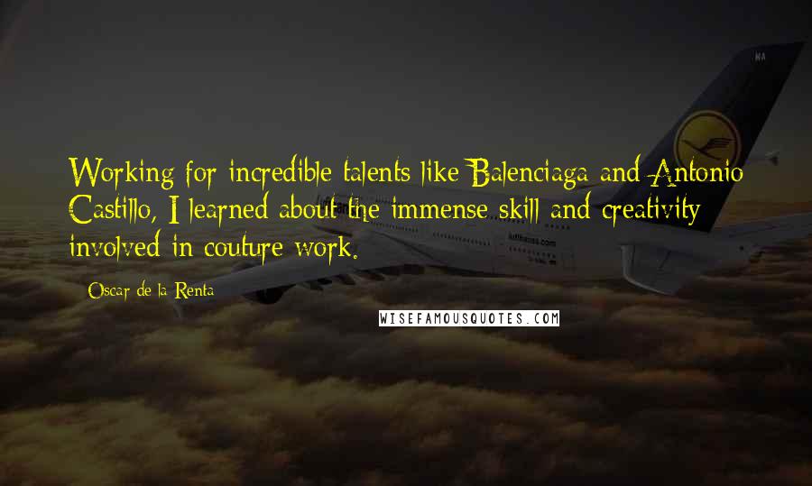 Oscar De La Renta Quotes: Working for incredible talents like Balenciaga and Antonio Castillo, I learned about the immense skill and creativity involved in couture work.