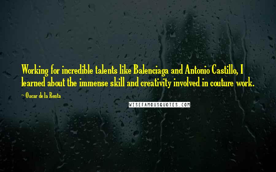 Oscar De La Renta Quotes: Working for incredible talents like Balenciaga and Antonio Castillo, I learned about the immense skill and creativity involved in couture work.