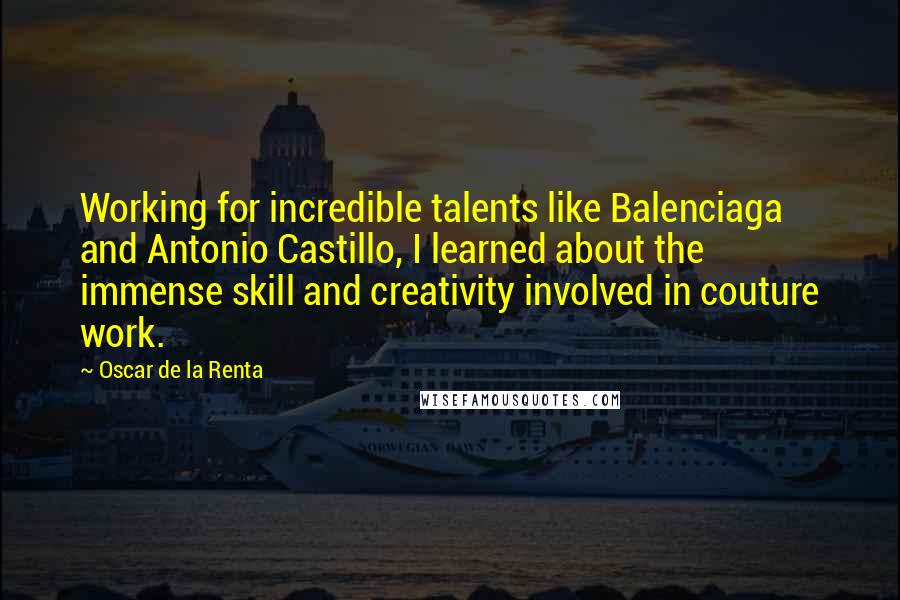 Oscar De La Renta Quotes: Working for incredible talents like Balenciaga and Antonio Castillo, I learned about the immense skill and creativity involved in couture work.