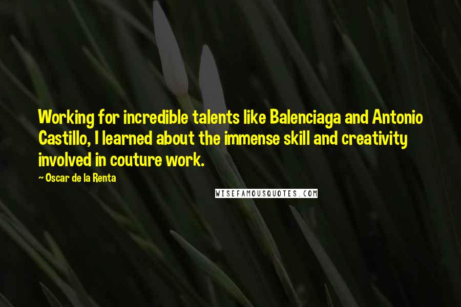 Oscar De La Renta Quotes: Working for incredible talents like Balenciaga and Antonio Castillo, I learned about the immense skill and creativity involved in couture work.