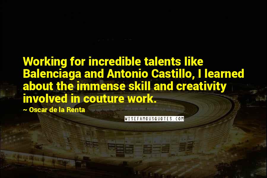 Oscar De La Renta Quotes: Working for incredible talents like Balenciaga and Antonio Castillo, I learned about the immense skill and creativity involved in couture work.