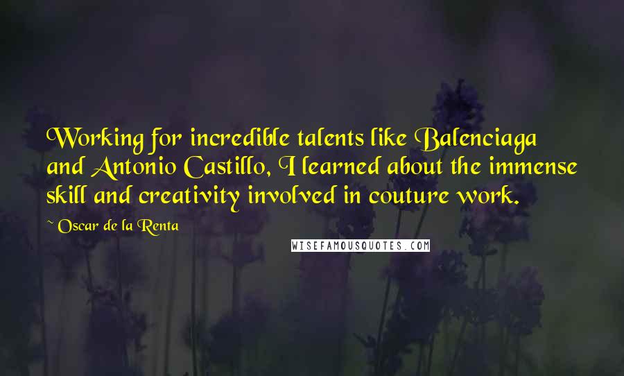 Oscar De La Renta Quotes: Working for incredible talents like Balenciaga and Antonio Castillo, I learned about the immense skill and creativity involved in couture work.