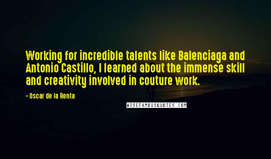 Oscar De La Renta Quotes: Working for incredible talents like Balenciaga and Antonio Castillo, I learned about the immense skill and creativity involved in couture work.