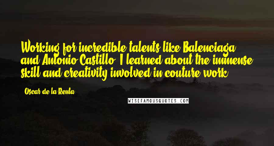 Oscar De La Renta Quotes: Working for incredible talents like Balenciaga and Antonio Castillo, I learned about the immense skill and creativity involved in couture work.