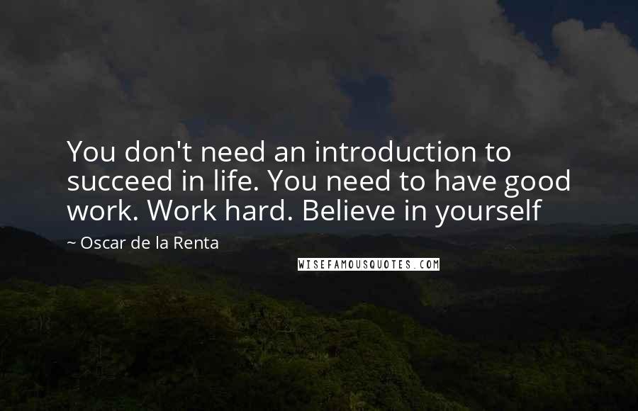 Oscar De La Renta Quotes: You don't need an introduction to succeed in life. You need to have good work. Work hard. Believe in yourself