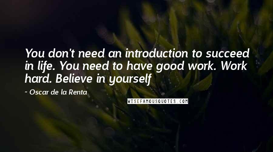 Oscar De La Renta Quotes: You don't need an introduction to succeed in life. You need to have good work. Work hard. Believe in yourself