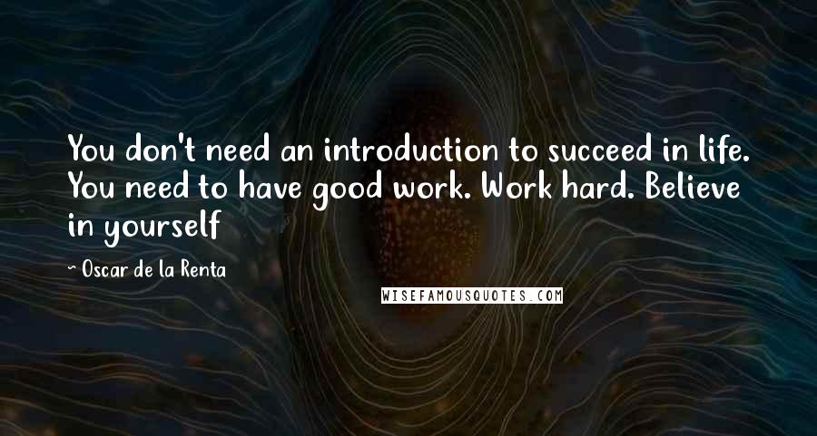 Oscar De La Renta Quotes: You don't need an introduction to succeed in life. You need to have good work. Work hard. Believe in yourself