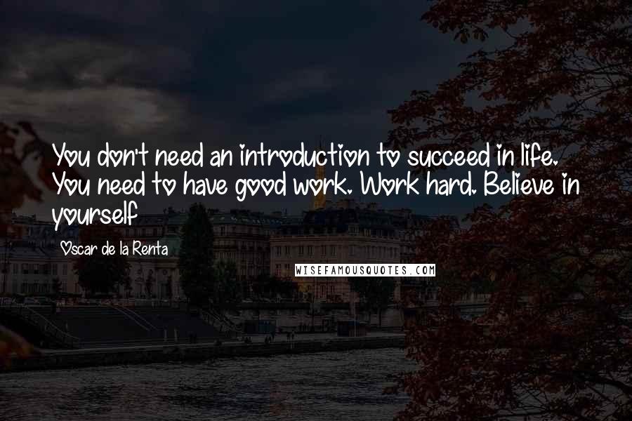 Oscar De La Renta Quotes: You don't need an introduction to succeed in life. You need to have good work. Work hard. Believe in yourself