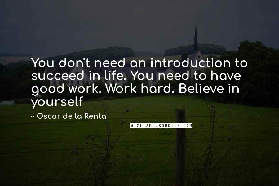 Oscar De La Renta Quotes: You don't need an introduction to succeed in life. You need to have good work. Work hard. Believe in yourself