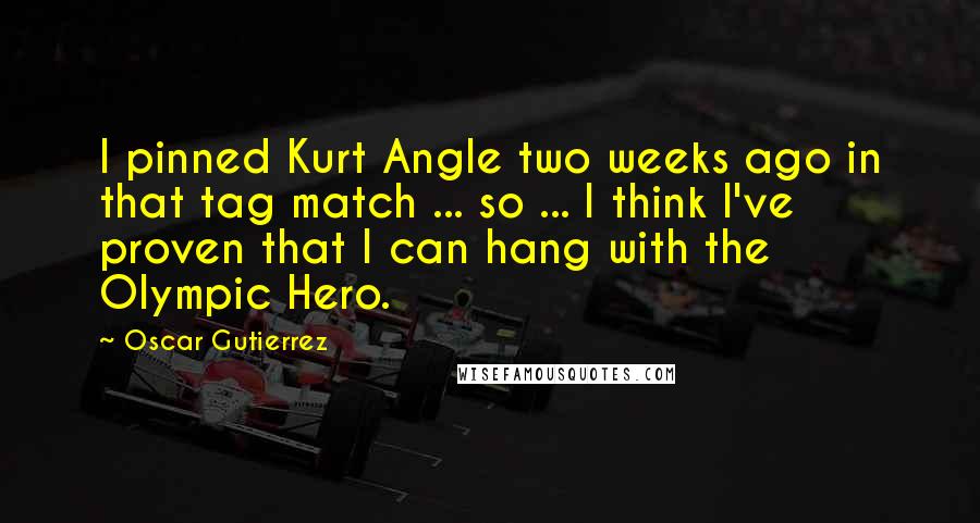 Oscar Gutierrez Quotes: I pinned Kurt Angle two weeks ago in that tag match ... so ... I think I've proven that I can hang with the Olympic Hero.