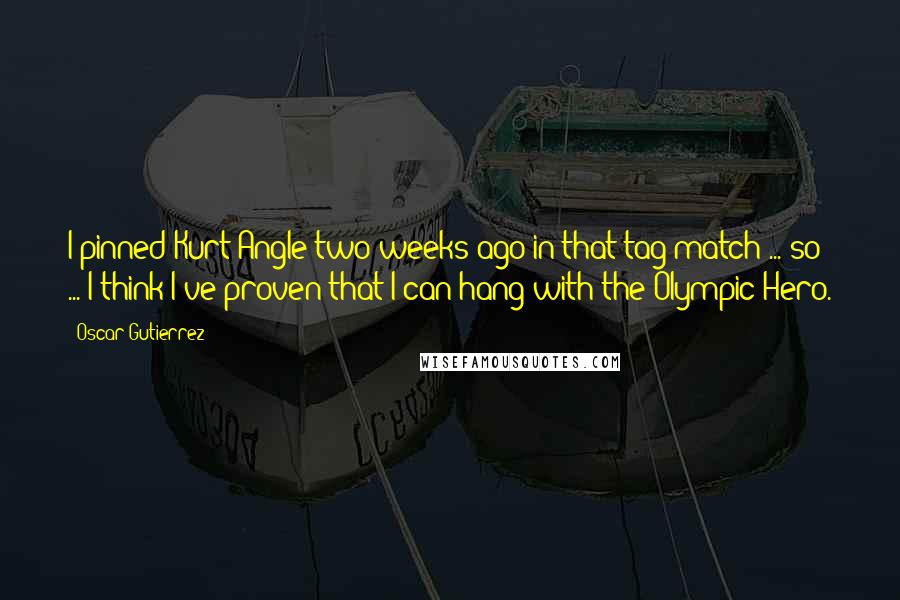 Oscar Gutierrez Quotes: I pinned Kurt Angle two weeks ago in that tag match ... so ... I think I've proven that I can hang with the Olympic Hero.