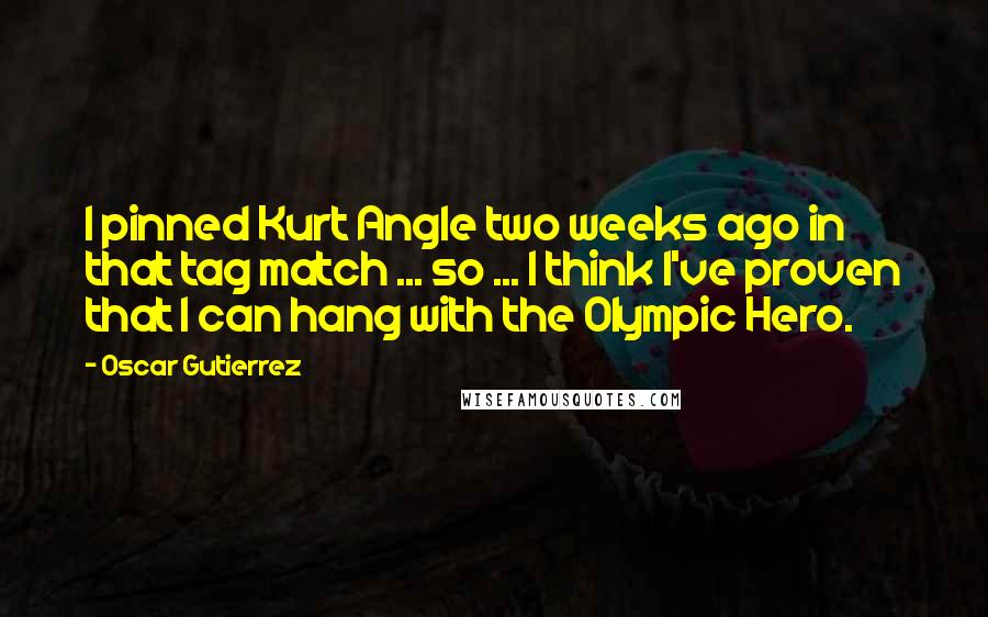Oscar Gutierrez Quotes: I pinned Kurt Angle two weeks ago in that tag match ... so ... I think I've proven that I can hang with the Olympic Hero.