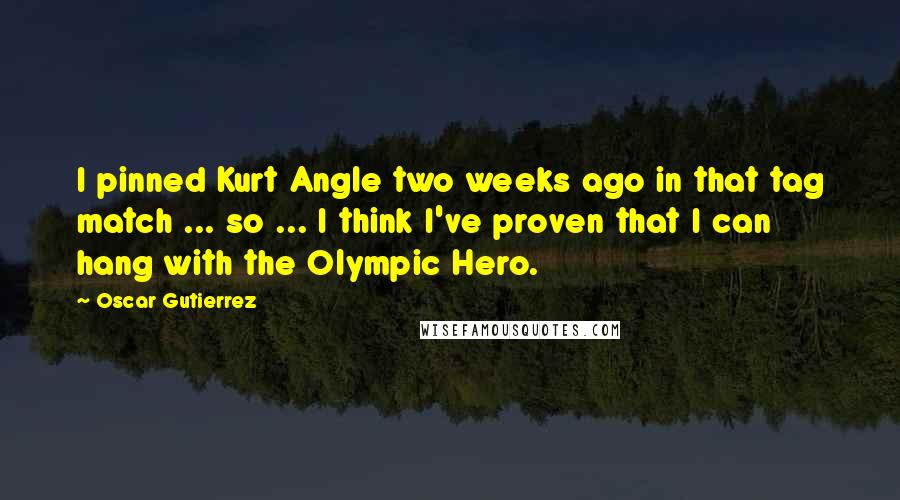 Oscar Gutierrez Quotes: I pinned Kurt Angle two weeks ago in that tag match ... so ... I think I've proven that I can hang with the Olympic Hero.