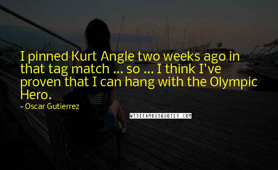 Oscar Gutierrez Quotes: I pinned Kurt Angle two weeks ago in that tag match ... so ... I think I've proven that I can hang with the Olympic Hero.