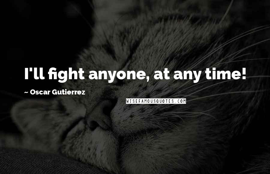 Oscar Gutierrez Quotes: I'll fight anyone, at any time!