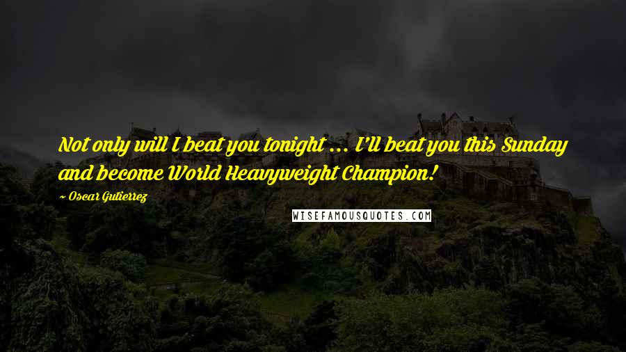 Oscar Gutierrez Quotes: Not only will I beat you tonight ... I'll beat you this Sunday and become World Heavyweight Champion!