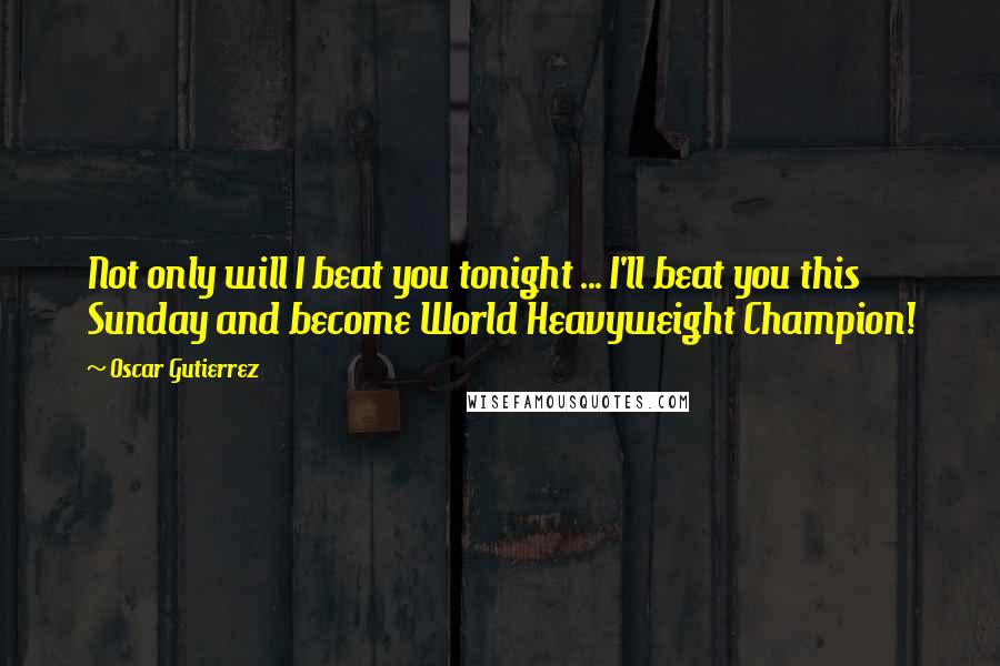 Oscar Gutierrez Quotes: Not only will I beat you tonight ... I'll beat you this Sunday and become World Heavyweight Champion!