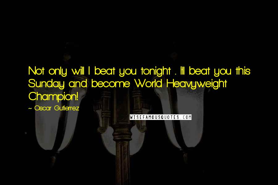 Oscar Gutierrez Quotes: Not only will I beat you tonight ... I'll beat you this Sunday and become World Heavyweight Champion!