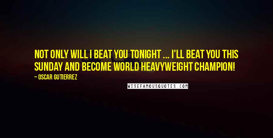 Oscar Gutierrez Quotes: Not only will I beat you tonight ... I'll beat you this Sunday and become World Heavyweight Champion!