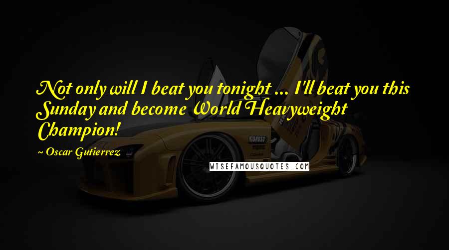 Oscar Gutierrez Quotes: Not only will I beat you tonight ... I'll beat you this Sunday and become World Heavyweight Champion!