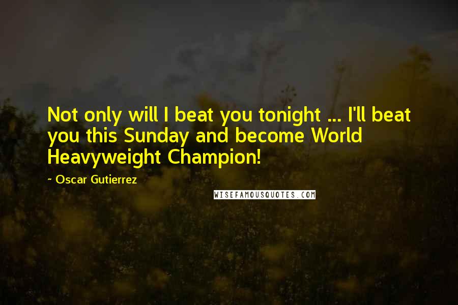 Oscar Gutierrez Quotes: Not only will I beat you tonight ... I'll beat you this Sunday and become World Heavyweight Champion!