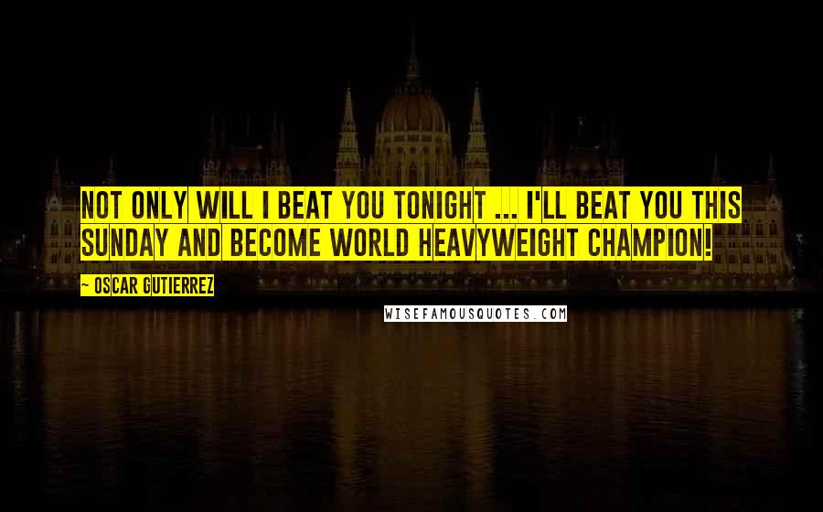 Oscar Gutierrez Quotes: Not only will I beat you tonight ... I'll beat you this Sunday and become World Heavyweight Champion!