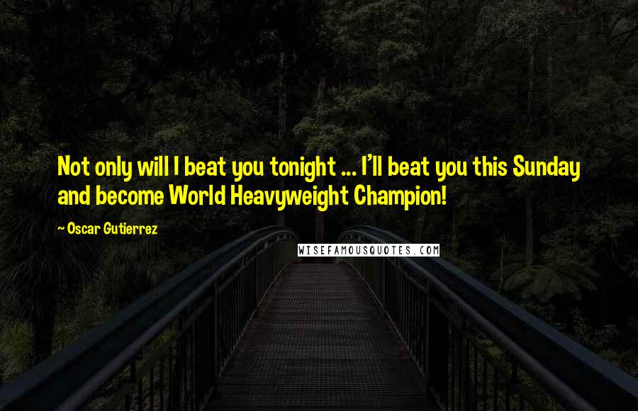 Oscar Gutierrez Quotes: Not only will I beat you tonight ... I'll beat you this Sunday and become World Heavyweight Champion!