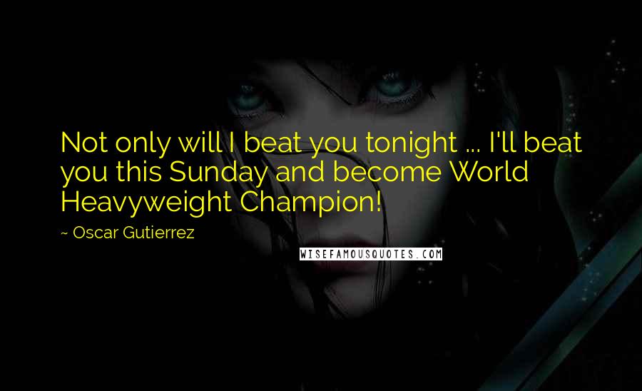 Oscar Gutierrez Quotes: Not only will I beat you tonight ... I'll beat you this Sunday and become World Heavyweight Champion!