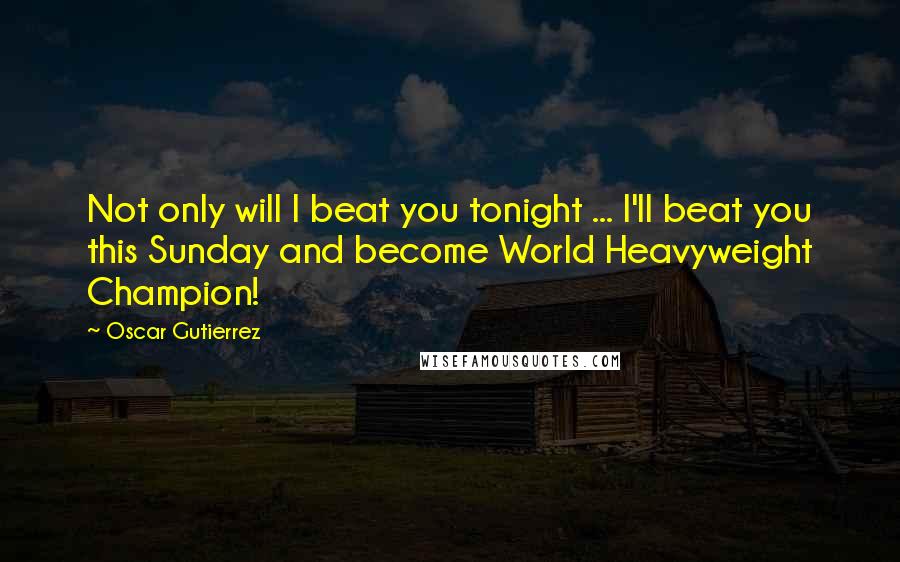 Oscar Gutierrez Quotes: Not only will I beat you tonight ... I'll beat you this Sunday and become World Heavyweight Champion!