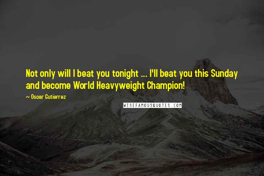 Oscar Gutierrez Quotes: Not only will I beat you tonight ... I'll beat you this Sunday and become World Heavyweight Champion!