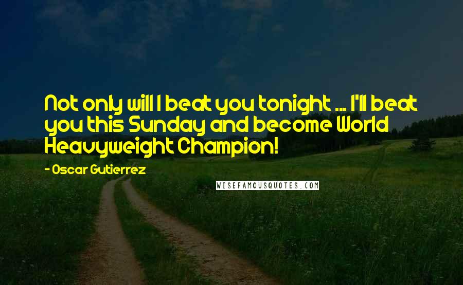 Oscar Gutierrez Quotes: Not only will I beat you tonight ... I'll beat you this Sunday and become World Heavyweight Champion!