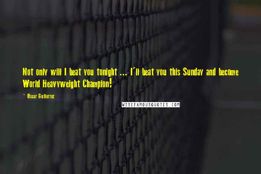 Oscar Gutierrez Quotes: Not only will I beat you tonight ... I'll beat you this Sunday and become World Heavyweight Champion!