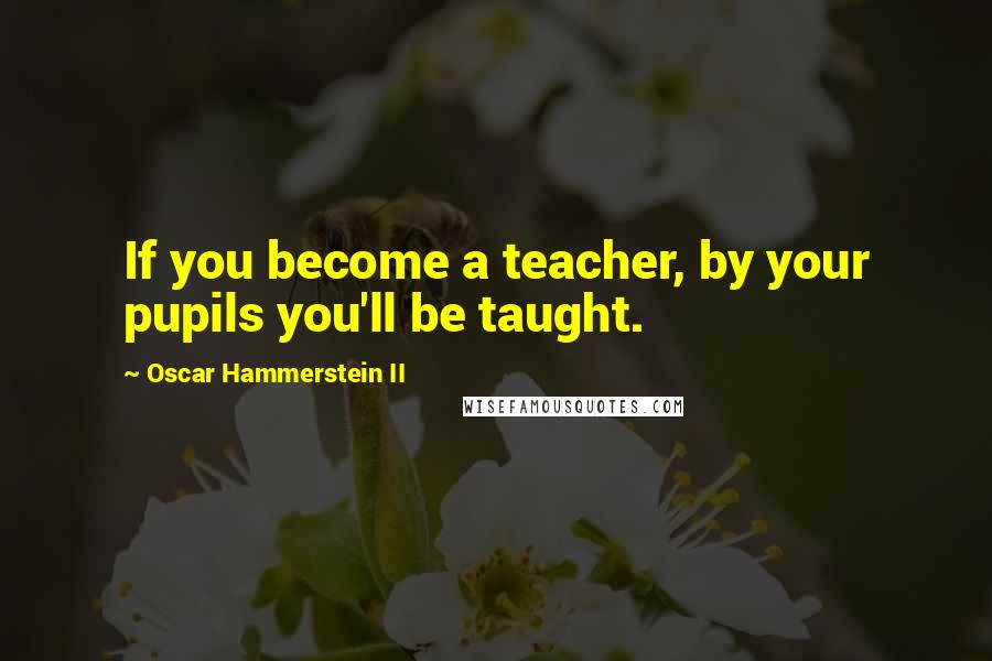 Oscar Hammerstein II Quotes: If you become a teacher, by your pupils you'll be taught.