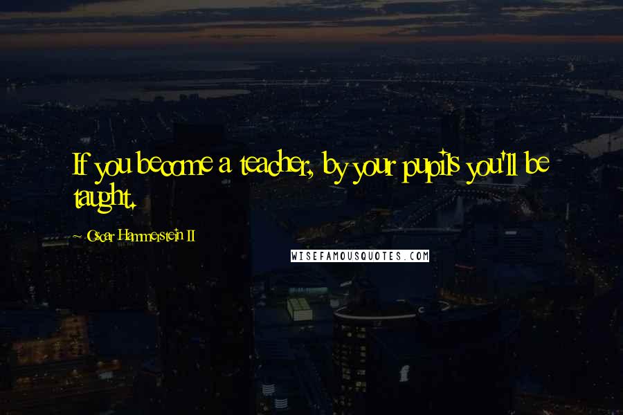 Oscar Hammerstein II Quotes: If you become a teacher, by your pupils you'll be taught.