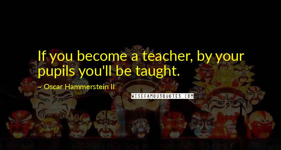 Oscar Hammerstein II Quotes: If you become a teacher, by your pupils you'll be taught.