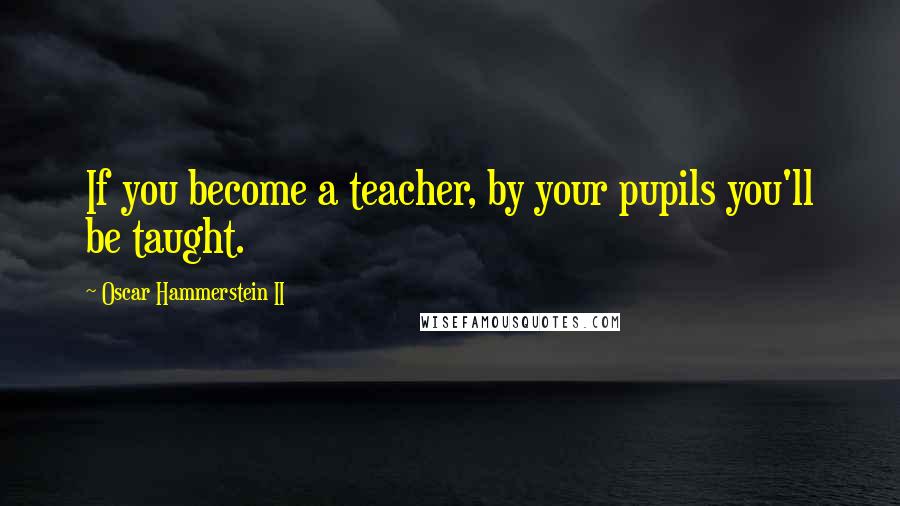 Oscar Hammerstein II Quotes: If you become a teacher, by your pupils you'll be taught.