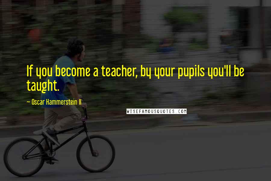 Oscar Hammerstein II Quotes: If you become a teacher, by your pupils you'll be taught.