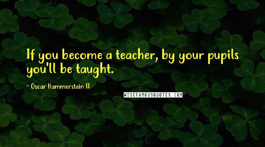 Oscar Hammerstein II Quotes: If you become a teacher, by your pupils you'll be taught.