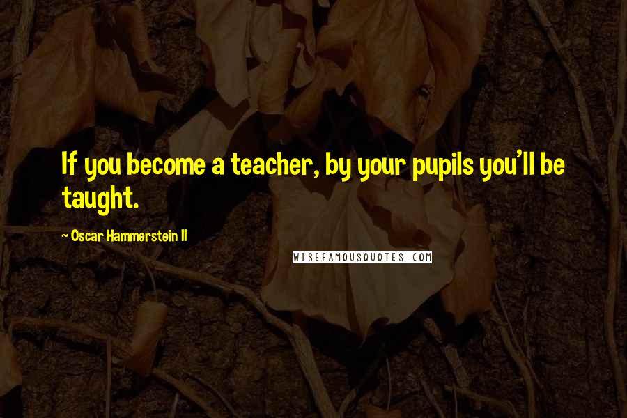 Oscar Hammerstein II Quotes: If you become a teacher, by your pupils you'll be taught.