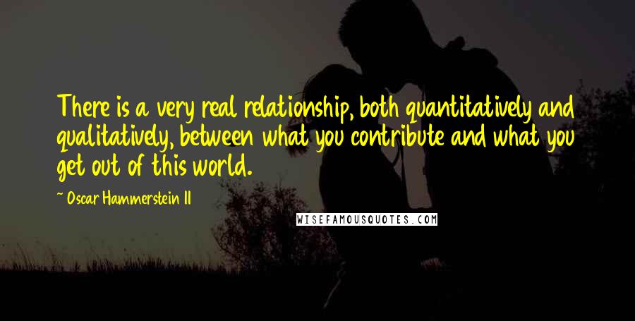 Oscar Hammerstein II Quotes: There is a very real relationship, both quantitatively and qualitatively, between what you contribute and what you get out of this world.