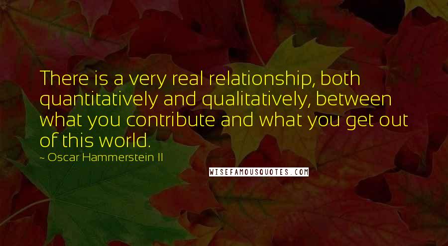 Oscar Hammerstein II Quotes: There is a very real relationship, both quantitatively and qualitatively, between what you contribute and what you get out of this world.