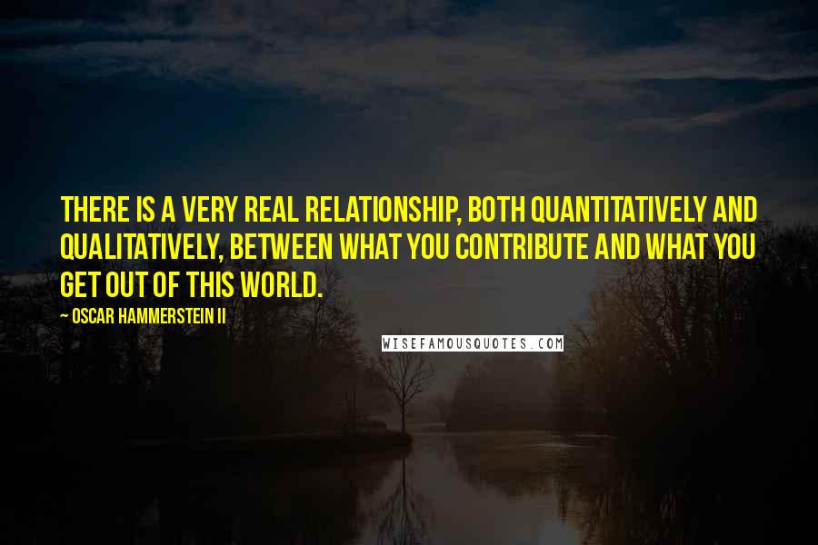 Oscar Hammerstein II Quotes: There is a very real relationship, both quantitatively and qualitatively, between what you contribute and what you get out of this world.