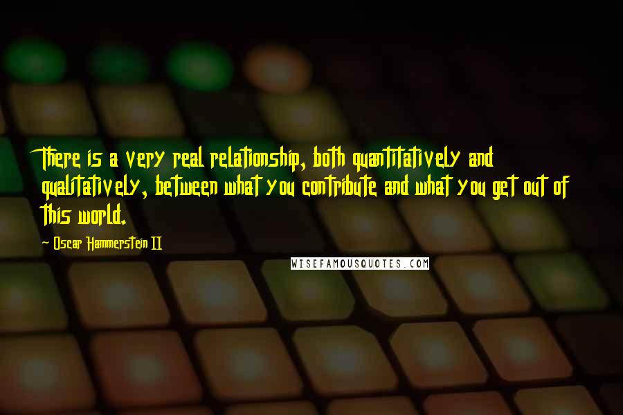 Oscar Hammerstein II Quotes: There is a very real relationship, both quantitatively and qualitatively, between what you contribute and what you get out of this world.