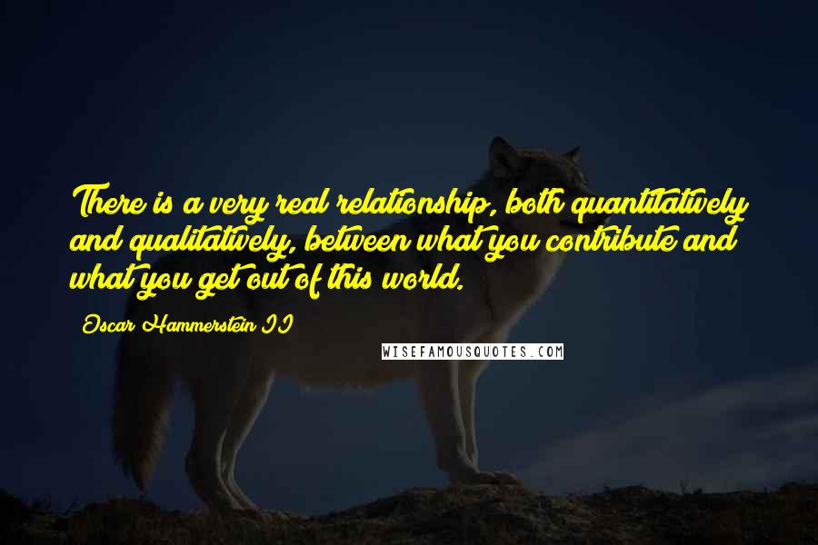 Oscar Hammerstein II Quotes: There is a very real relationship, both quantitatively and qualitatively, between what you contribute and what you get out of this world.